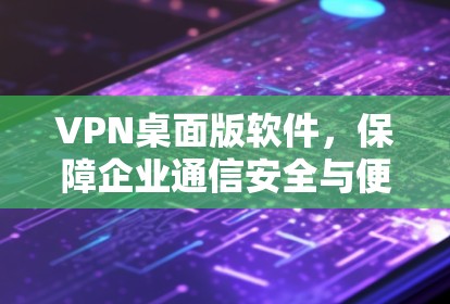 VPN桌面版软件，保障企业通信安全与便捷访问