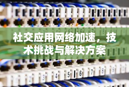社交应用网络加速，技术挑战与解决方案