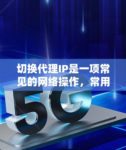 切换代理IP是一项常见的网络操作，常用于匿名化、防止网络封禁或访问受限资源。以下是详细的步骤指南