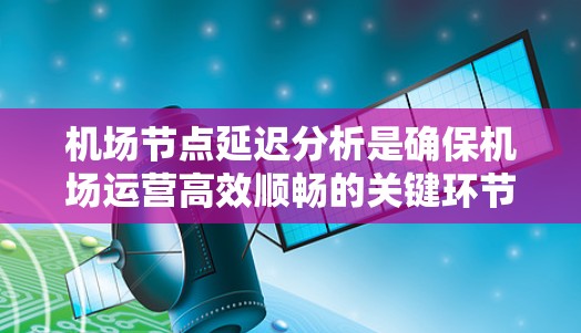 机场节点延迟分析是确保机场运营高效顺畅的关键环节。以下是对机场节点延迟分析的总结和建议